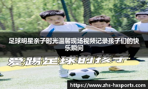 足球明星亲子时光温馨现场视频记录孩子们的快乐瞬间